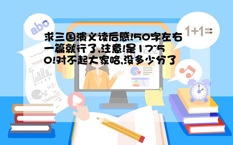 求三国演义读后感!50字左右一篇就行了,注意!是17~50!对不起大家哈,没多少分了