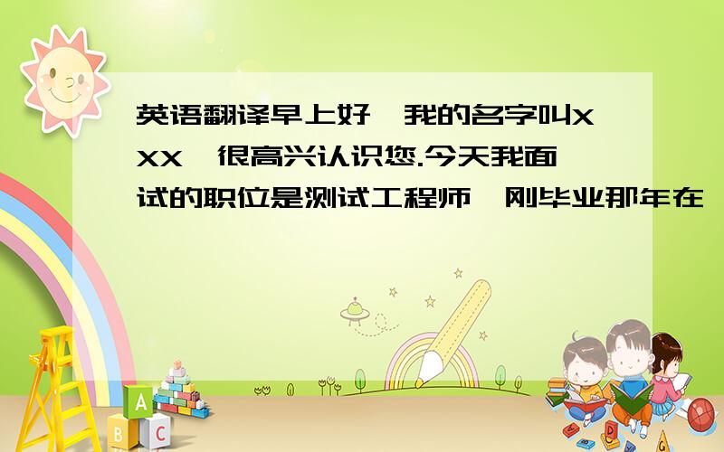 英语翻译早上好,我的名字叫XXX,很高兴认识您.今天我面试的职位是测试工程师,刚毕业那年在一家做设备安全的公司工作,后来