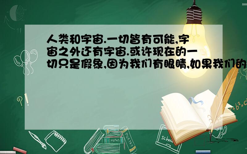 人类和宇宙.一切皆有可能,宇宙之外还有宇宙.或许现在的一切只是假象,因为我们有眼睛,如果我们的眼睛看到的东西是虚的,如果