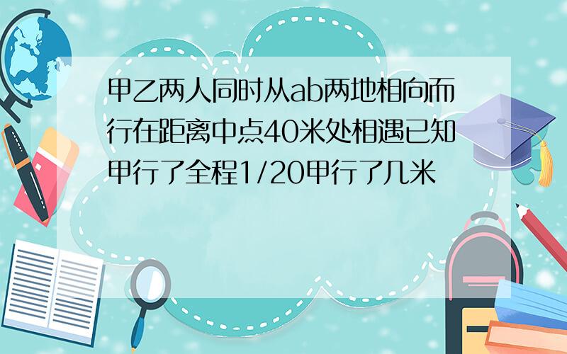 甲乙两人同时从ab两地相向而行在距离中点40米处相遇已知甲行了全程1/20甲行了几米