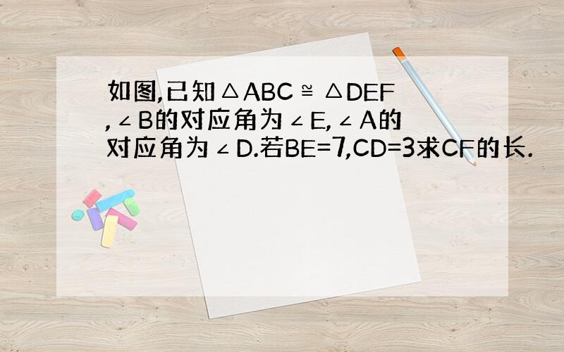 如图,已知△ABC≌△DEF,∠B的对应角为∠E,∠A的对应角为∠D.若BE=7,CD=3求CF的长.