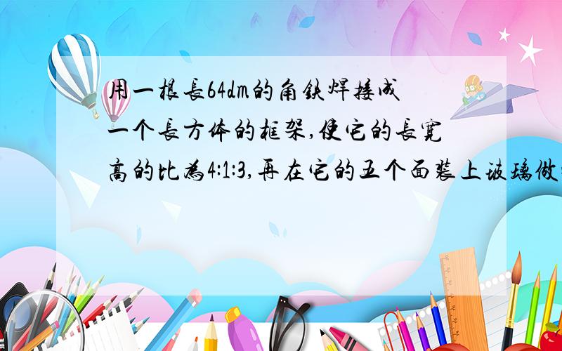 用一根长64dm的角铁焊接成一个长方体的框架,使它的长宽高的比为4:1:3,再在它的五个面装上玻璃做成一个无盖的玻璃鱼缸