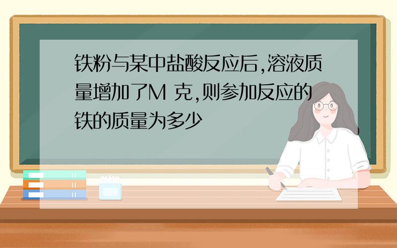 铁粉与某中盐酸反应后,溶液质量增加了M 克,则参加反应的铁的质量为多少