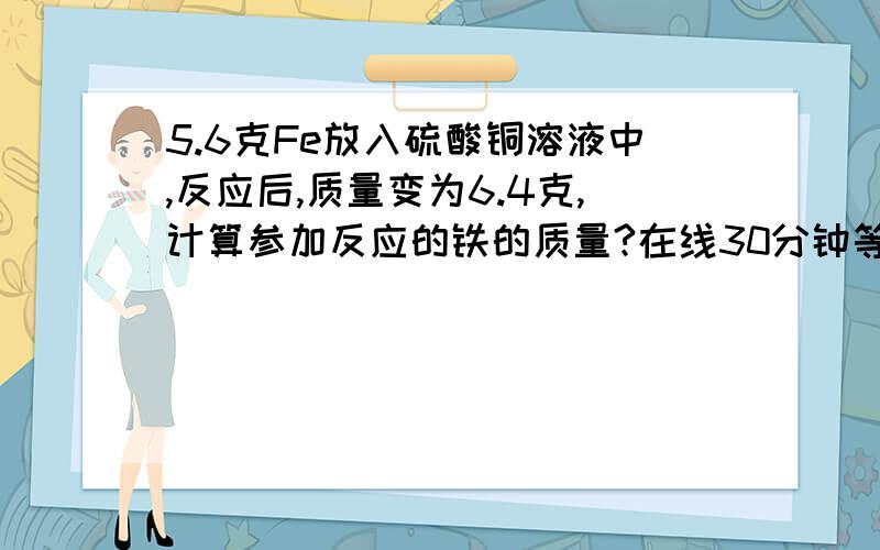 5.6克Fe放入硫酸铜溶液中,反应后,质量变为6.4克,计算参加反应的铁的质量?在线30分钟等啊