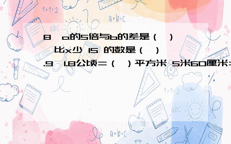 8、a的5倍与b的差是（ ）,比x少 15 的数是（ ）.9、1.8公顷＝（ ）平方米 5米60厘米＝（ ）米 2.4时