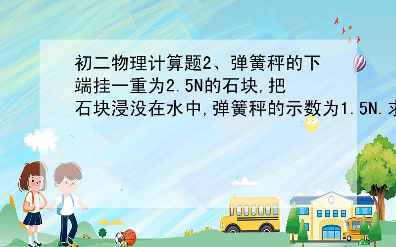 初二物理计算题2、弹簧秤的下端挂一重为2.5N的石块,把石块浸没在水中,弹簧秤的示数为1.5N.求：① 石块受