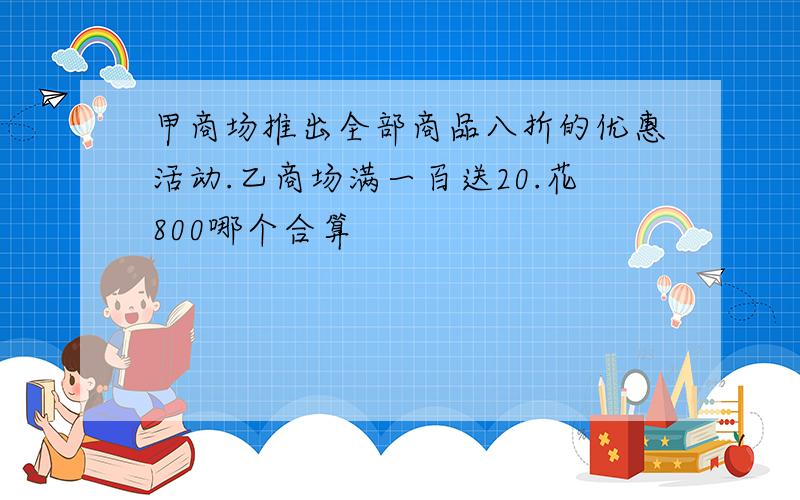 甲商场推出全部商品八折的优惠活动.乙商场满一百送20.花800哪个合算