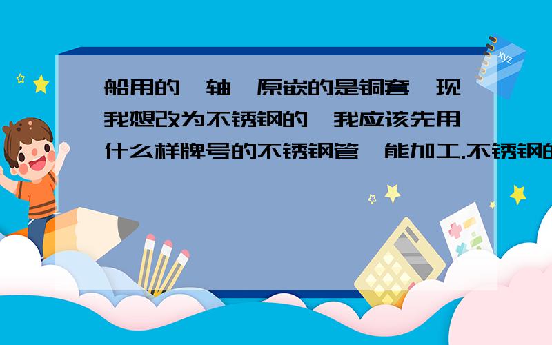 船用的艉轴,原嵌的是铜套,现我想改为不锈钢的,我应该先用什么样牌号的不锈钢管,能加工.不锈钢的材质应该是什么样的?