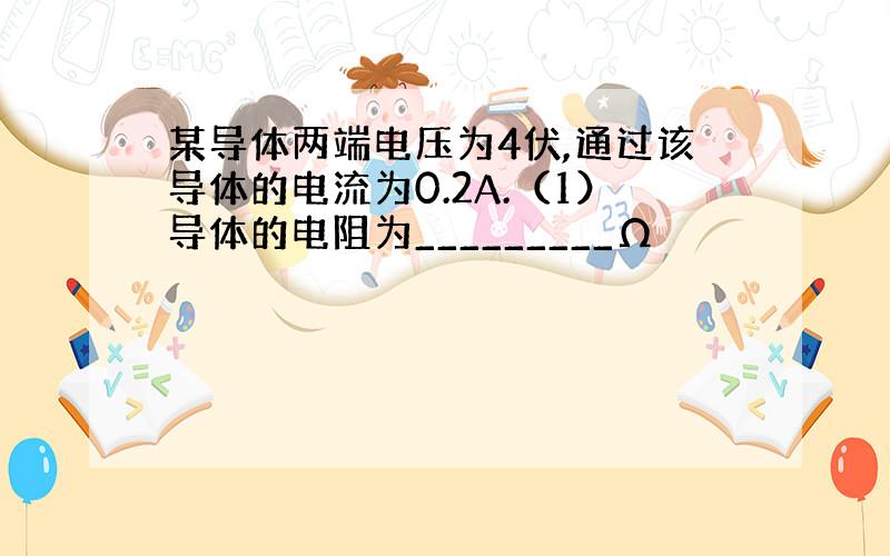 某导体两端电压为4伏,通过该导体的电流为0.2A.（1）导体的电阻为_________Ω