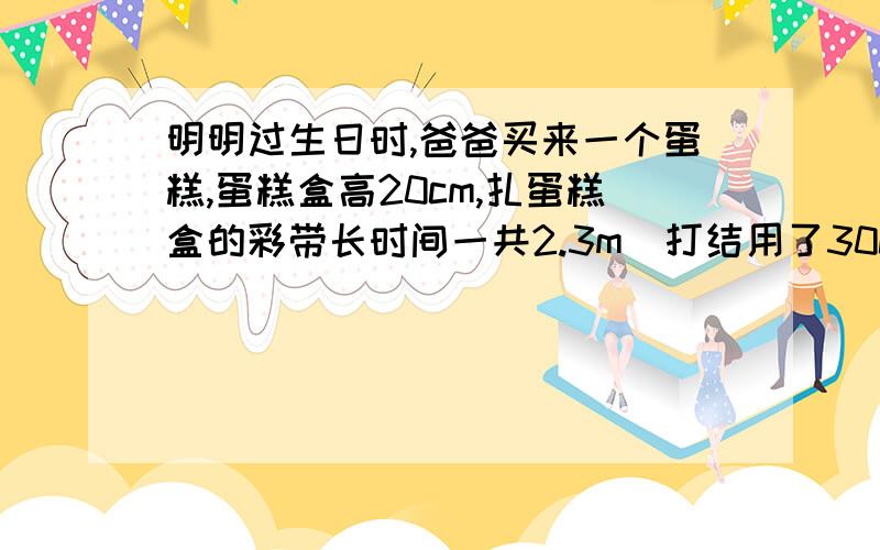 明明过生日时,爸爸买来一个蛋糕,蛋糕盒高20cm,扎蛋糕盒的彩带长时间一共2.3m（打结用了30cm）.做这个蛋糕盒一共