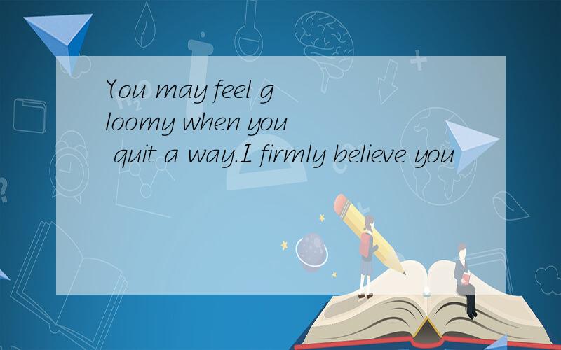 You may feel gloomy when you quit a way.I firmly believe you