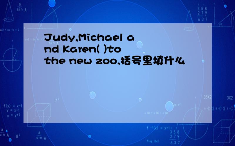 Judy,Michael and Karen( )to the new zoo,括号里填什么