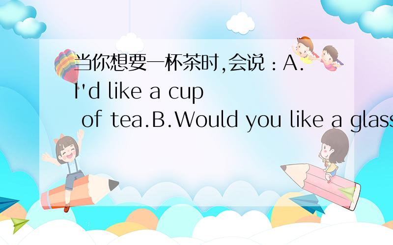 当你想要一杯茶时,会说：A.I'd like a cup of tea.B.Would you like a glass