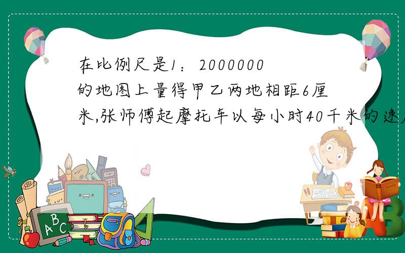 在比例尺是1：2000000的地图上量得甲乙两地相距6厘米,张师傅起摩托车以每小时40千米的速度从甲地到乙地,