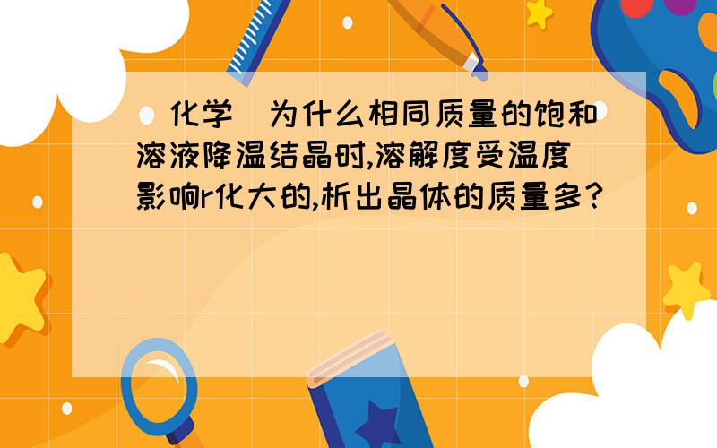 (化学)为什么相同质量的饱和溶液降温结晶时,溶解度受温度影响r化大的,析出晶体的质量多?