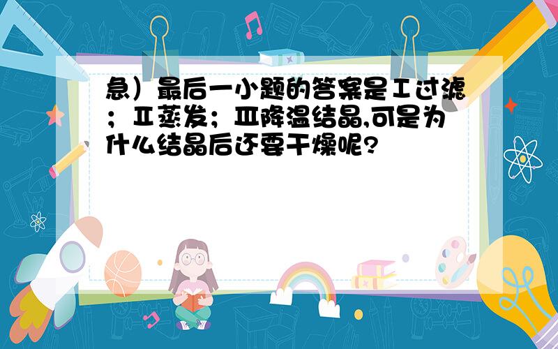 急）最后一小题的答案是Ⅰ过滤；Ⅱ蒸发；Ⅲ降温结晶,可是为什么结晶后还要干燥呢?