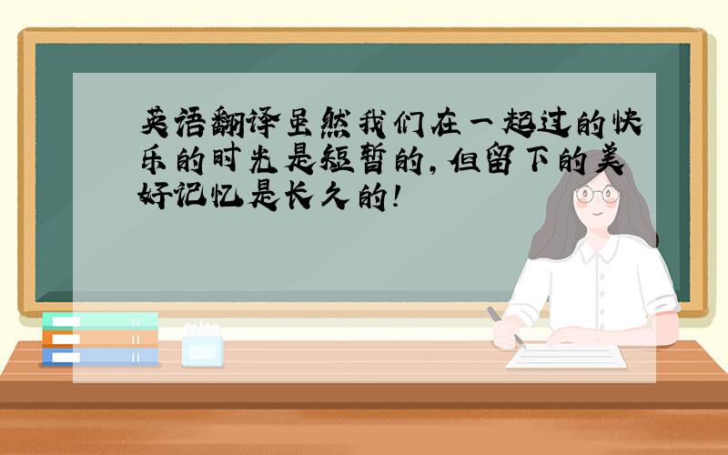 英语翻译虽然我们在一起过的快乐的时光是短暂的,但留下的美好记忆是长久的!