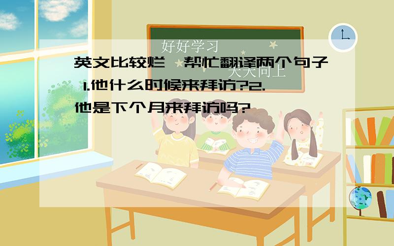 英文比较烂,帮忙翻译两个句子 1.他什么时候来拜访?2.他是下个月来拜访吗?