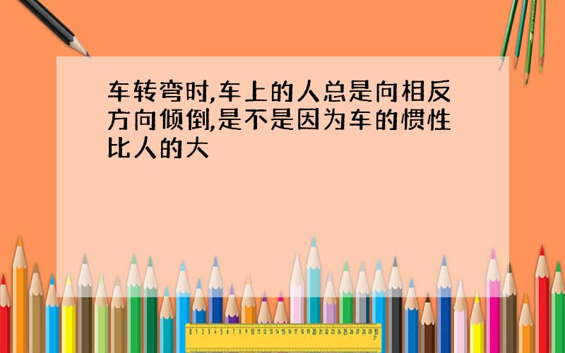 车转弯时,车上的人总是向相反方向倾倒,是不是因为车的惯性比人的大