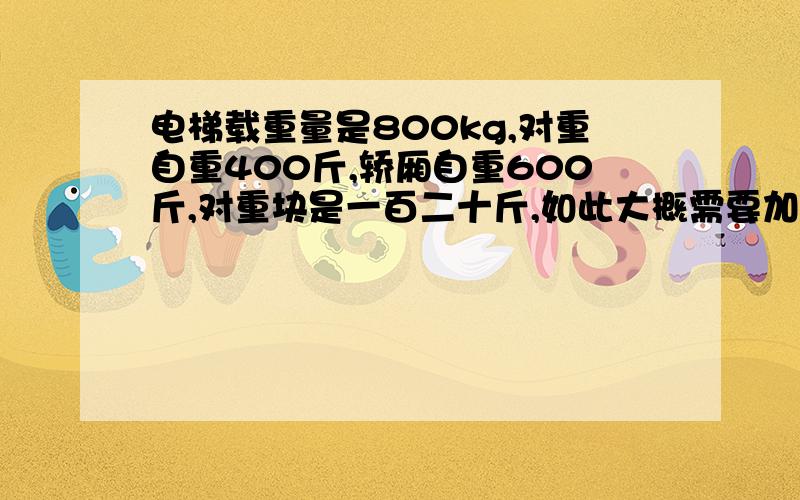 电梯载重量是800kg,对重自重400斤,轿厢自重600斤,对重块是一百二十斤,如此大概需要加多少块对重铁?