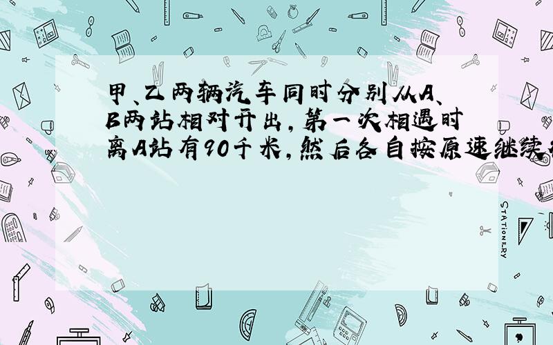 甲、乙两辆汽车同时分别从A、B两站相对开出,第一次相遇时离A站有90千米,然后各自按原速继续行驶,分别到达对方出发站后立