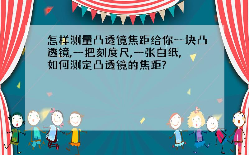 怎样测量凸透镜焦距给你一块凸透镜,一把刻度尺,一张白纸,如何测定凸透镜的焦距?