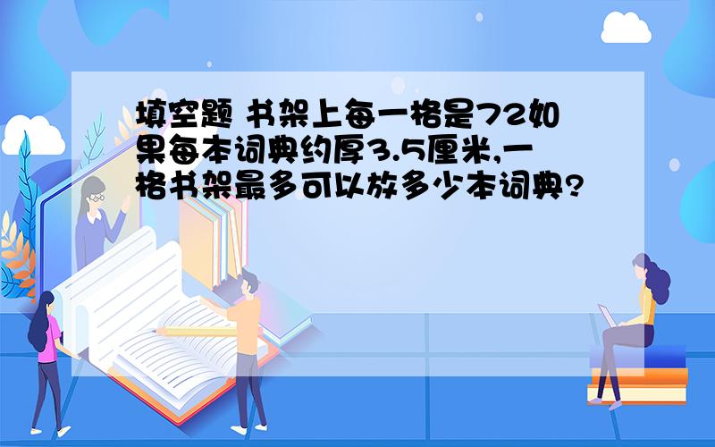 填空题 书架上每一格是72如果每本词典约厚3.5厘米,一格书架最多可以放多少本词典?