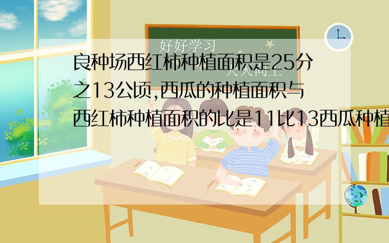 良种场西红柿种植面积是25分之13公顷,西瓜的种植面积与西红柿种植面积的比是11比13西瓜种植面积是多少公顷