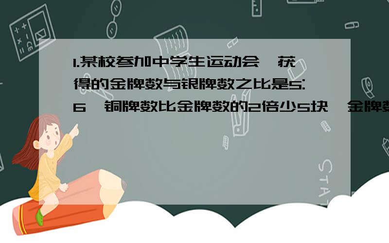 1.某校参加中学生运动会,获得的金牌数与银牌数之比是5:6,铜牌数比金牌数的2倍少5块,金牌数的3倍与银牌数之和等于42