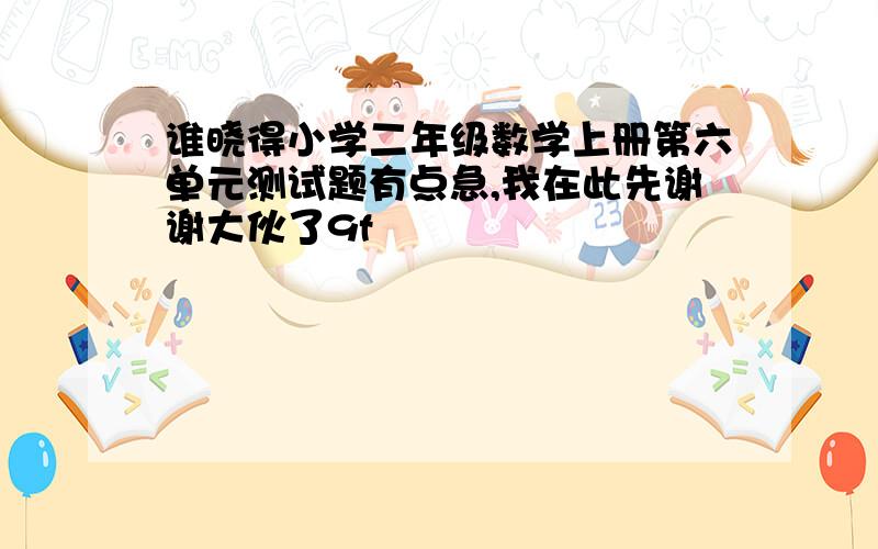 谁晓得小学二年级数学上册第六单元测试题有点急,我在此先谢谢大伙了9f