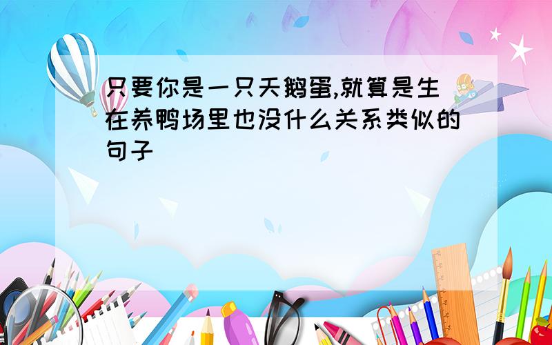 只要你是一只天鹅蛋,就算是生在养鸭场里也没什么关系类似的句子