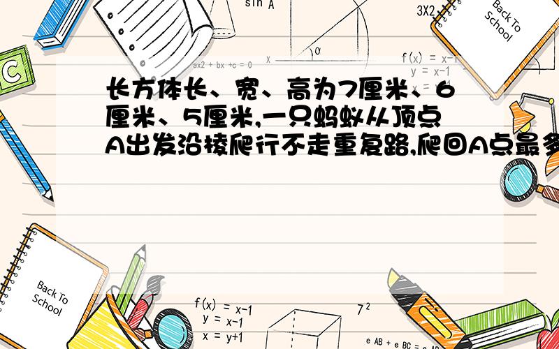 长方体长、宽、高为7厘米、6厘米、5厘米,一只蚂蚁从顶点A出发沿棱爬行不走重复路,爬回A点最多爬（）厘米