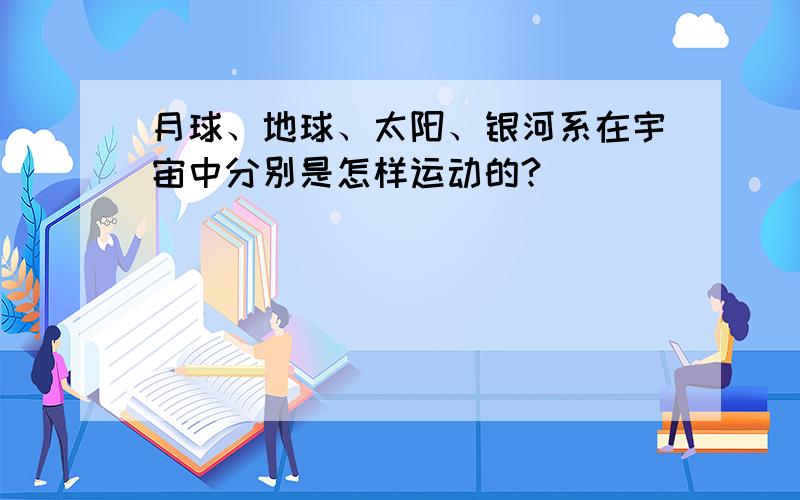 月球、地球、太阳、银河系在宇宙中分别是怎样运动的?