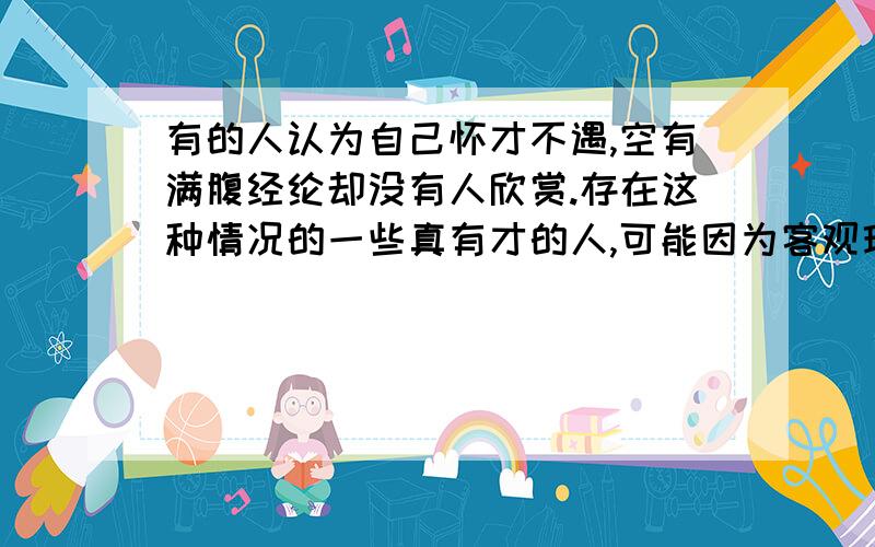 有的人认为自己怀才不遇,空有满腹经纶却没有人欣赏.存在这种情况的一些真有才的人,可能因为客观环境无法配合,但为了生活又不