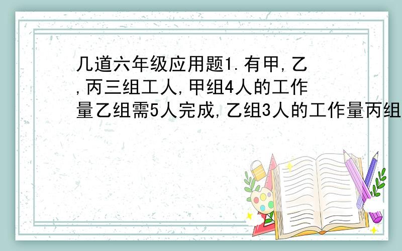 几道六年级应用题1.有甲,乙,丙三组工人,甲组4人的工作量乙组需5人完成,乙组3人的工作量丙组需8人完成.一项工程,需甲