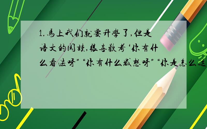 1.马上我们就要升学了,但是语文的阅读,很喜欢考‘你有什么看法呀”“你有什么感想呀”“你是怎么这句话理解的”这些什么题.