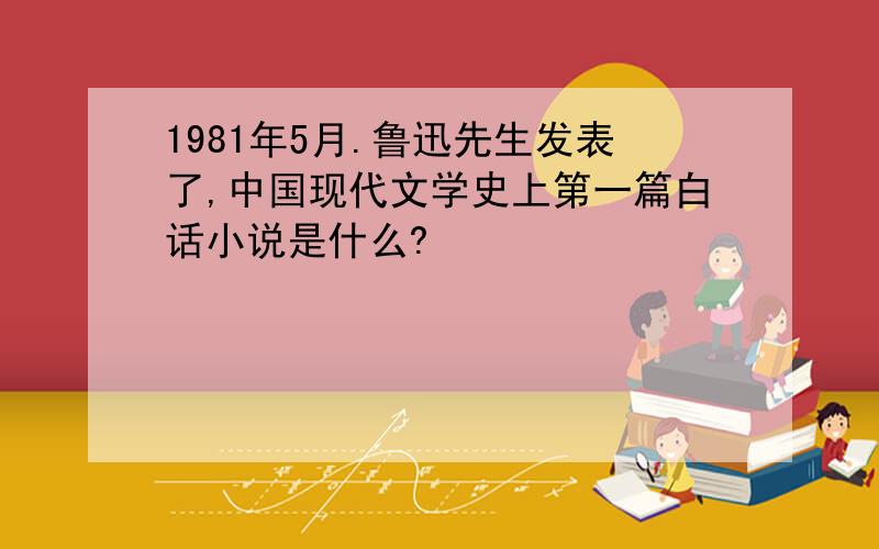 1981年5月.鲁迅先生发表了,中国现代文学史上第一篇白话小说是什么?