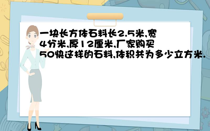 一块长方体石料长2.5米,宽4分米,厚12厘米,厂家购买50快这样的石料,体积共为多少立方米.