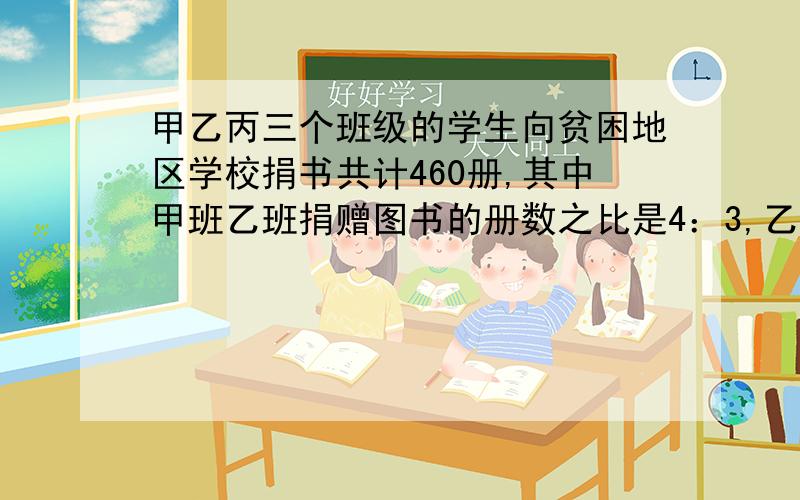 甲乙丙三个班级的学生向贫困地区学校捐书共计460册,其中甲班乙班捐赠图书的册数之比是4：3,乙班与丙班