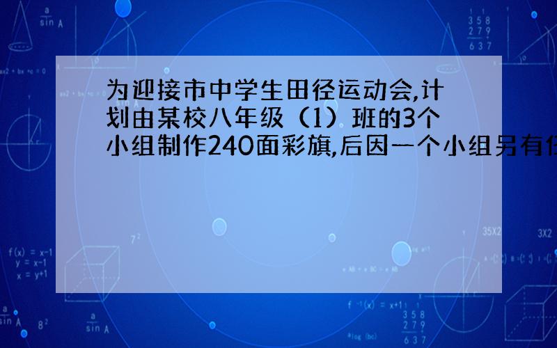 为迎接市中学生田径运动会,计划由某校八年级（1）班的3个小组制作240面彩旗,后因一个小组另有任务,改由另外两个小组完成