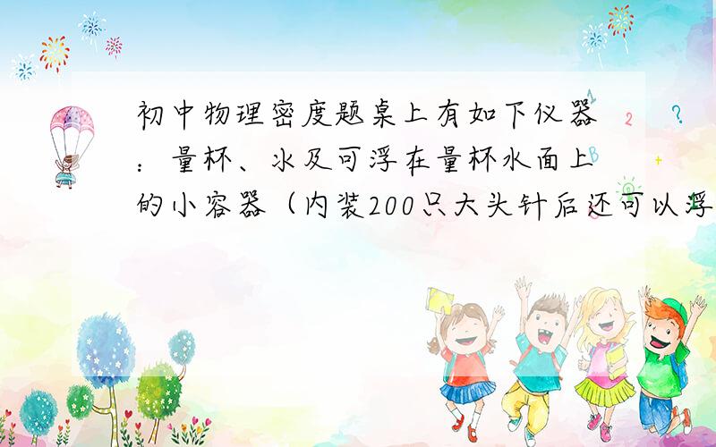 初中物理密度题桌上有如下仪器：量杯、氺及可浮在量杯水面上的小容器（内装200只大头针后还可以浮在水面）,现要利用上述器材