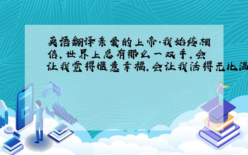 英语翻译亲爱的上帝.我始终相信,世界上总有那么一双手,会让我觉得惬意幸福,会让我活得无比温暖,会让我不再孤单.您相信么?