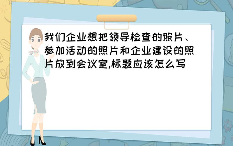 我们企业想把领导检查的照片、参加活动的照片和企业建设的照片放到会议室,标题应该怎么写