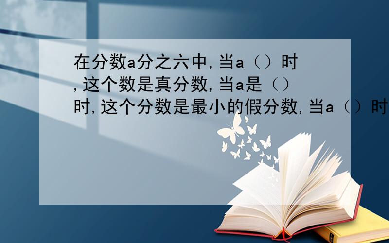 在分数a分之六中,当a（）时,这个数是真分数,当a是（）时,这个分数是最小的假分数,当a（）时,这个分数