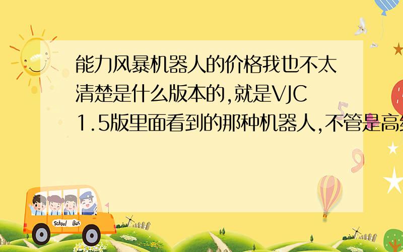 能力风暴机器人的价格我也不太清楚是什么版本的,就是VJC1.5版里面看到的那种机器人,不管是高级版的还是普通版都给我一个