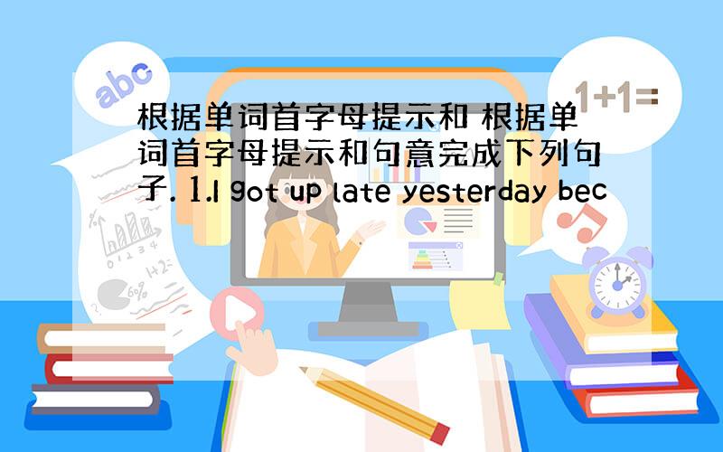 根据单词首字母提示和 根据单词首字母提示和句意完成下列句子. 1.I got up late yesterday bec