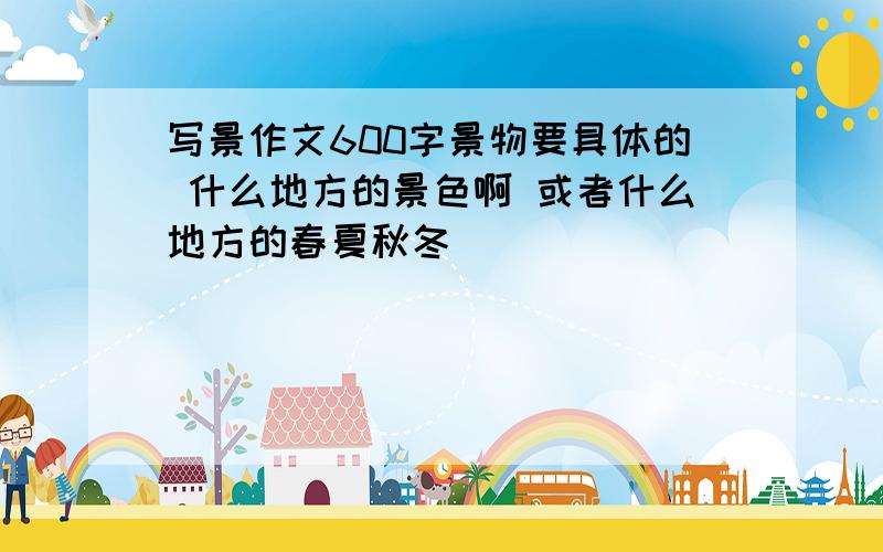 写景作文600字景物要具体的 什么地方的景色啊 或者什么地方的春夏秋冬