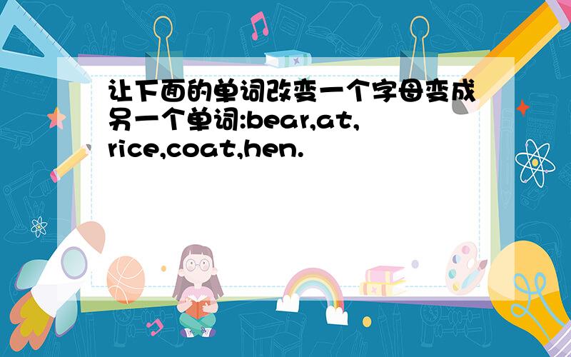 让下面的单词改变一个字母变成另一个单词:bear,at,rice,coat,hen.