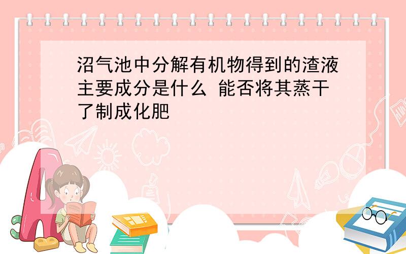 沼气池中分解有机物得到的渣液主要成分是什么 能否将其蒸干了制成化肥