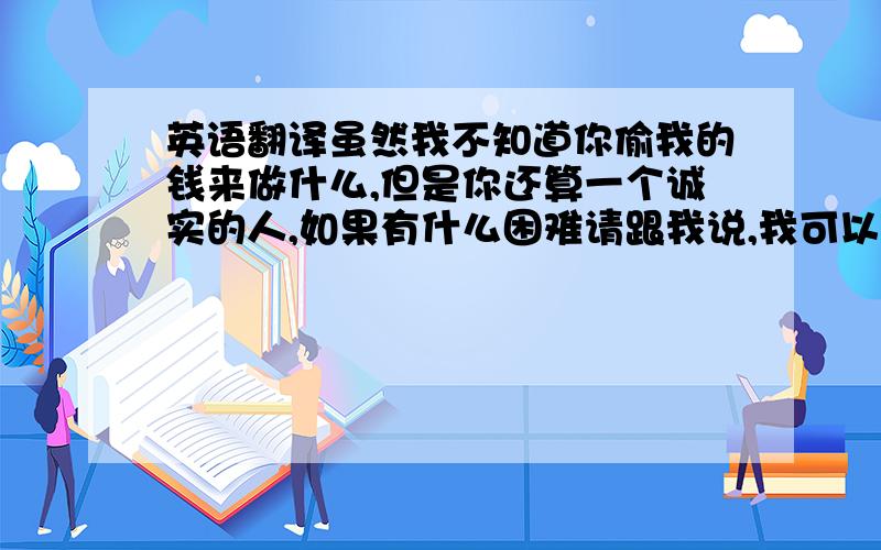 英语翻译虽然我不知道你偷我的钱来做什么,但是你还算一个诚实的人,如果有什么困难请跟我说,我可以帮你.以后不要做这种事了.